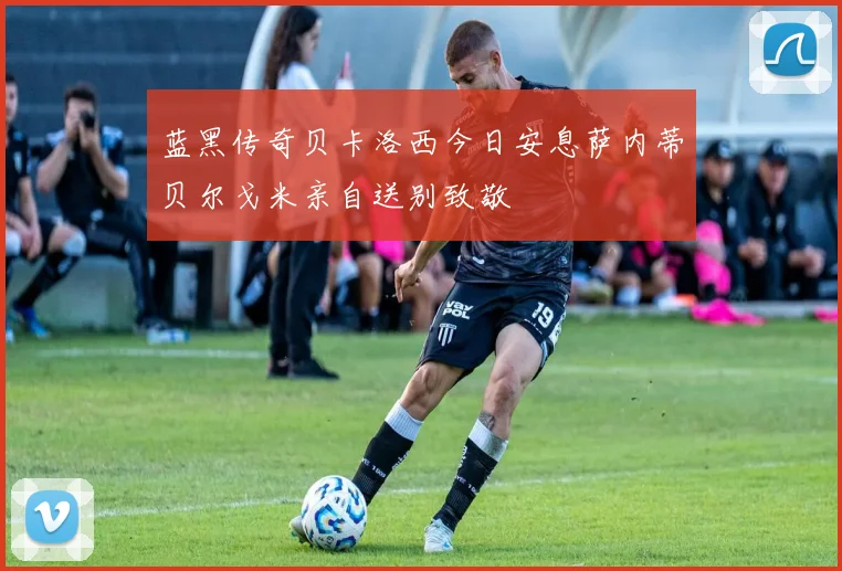 蓝黑传奇贝卡洛西今日安息萨内蒂贝尔戈米亲自送别致敬