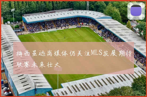 梅西虽远离媒体仍关注MLS发展期待联赛未来壮大