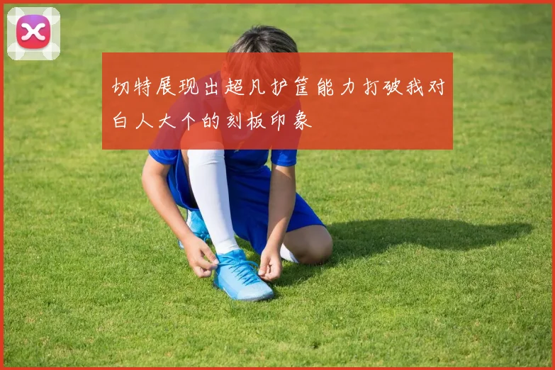 切特展现出超凡护筐能力打破我对白人大个的刻板印象