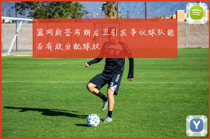 篮网新签布朗后卫引发争议球队能否有效分配球权