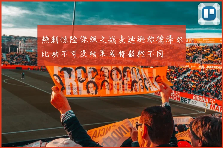 热刺惊险保级之战麦迪逊称德泽尔比功不可没结果或将截然不同