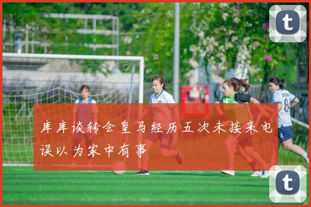 库库谈转会皇马经历五次未接来电误以为家中有事