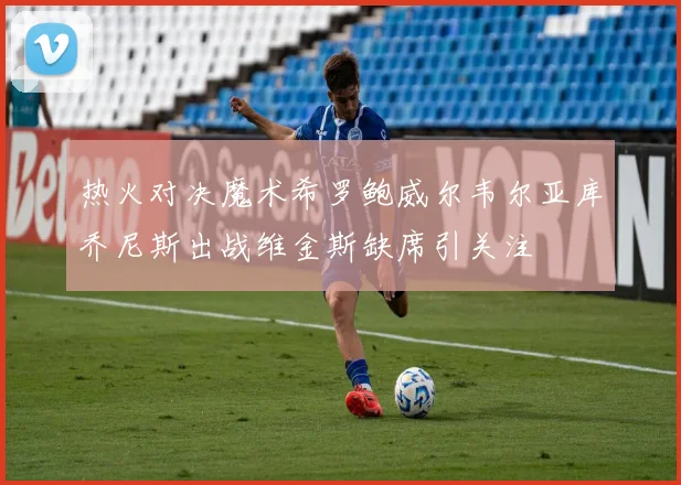 热火对决魔术希罗鲍威尔韦尔亚库乔尼斯出战维金斯缺席引关注