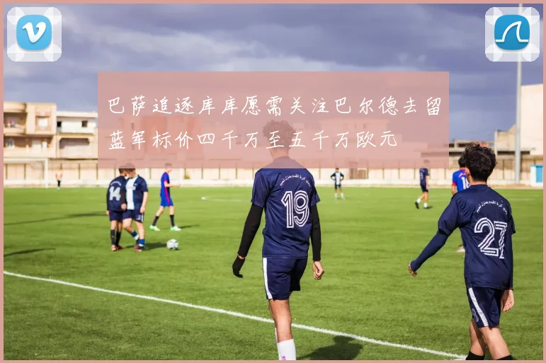 巴萨追逐库库愿需关注巴尔德去留蓝军标价四千万至五千万欧元