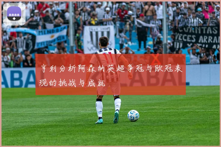 亨利分析阿森纳英超争冠与欧冠表现的挑战与成就