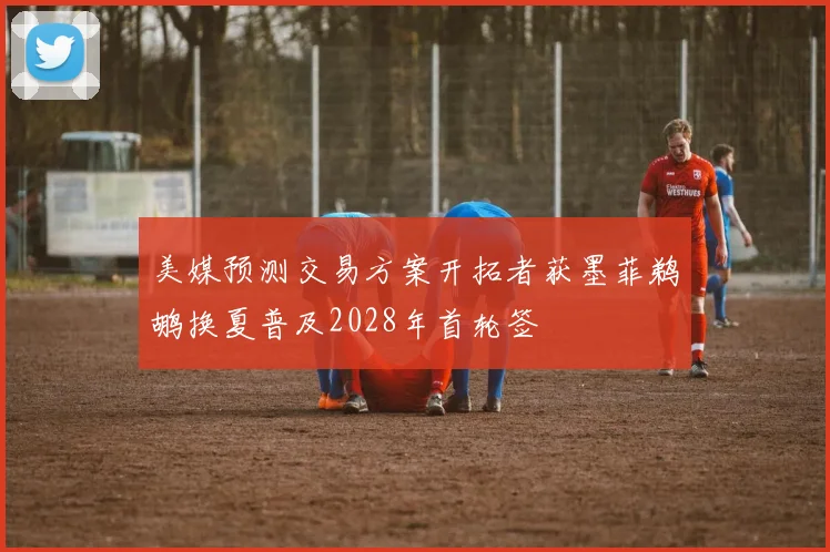 美媒预测交易方案开拓者获墨菲鹈鹕换夏普及2028年首轮签