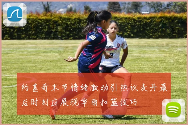 约基奇末节情绪激动引热议麦丹最后时刻应展现华丽扣篮技巧