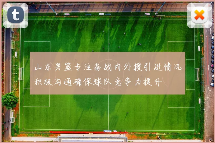 山东男篮专注备战内外援引进情况积极沟通确保球队竞争力提升
