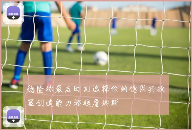 德隆称最后时刻选择伦纳德因其投篮创造能力超越詹姆斯