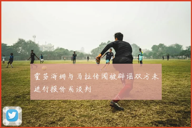 霍芬海姆与马拉传闻被辟谣双方未进行报价或谈判