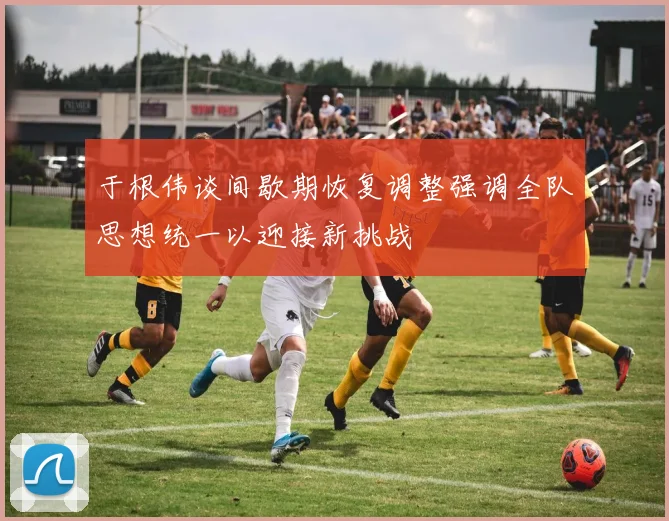 于根伟谈间歇期恢复调整强调全队思想统一以迎接新挑战