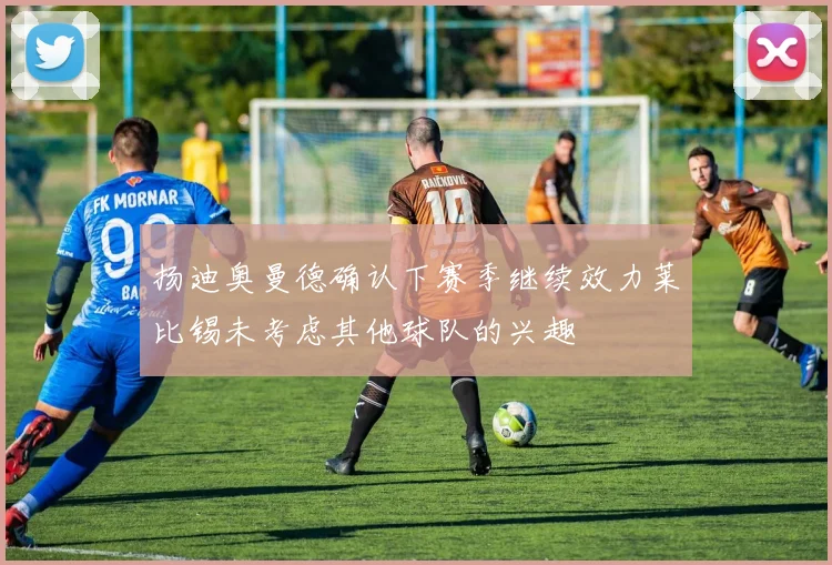 扬迪奥曼德确认下赛季继续效力莱比锡未考虑其他球队的兴趣
