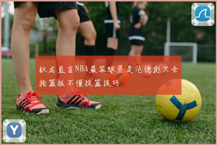狄龙直言NBA最笨球员是范德彪只会抢篮板不懂投篮技巧