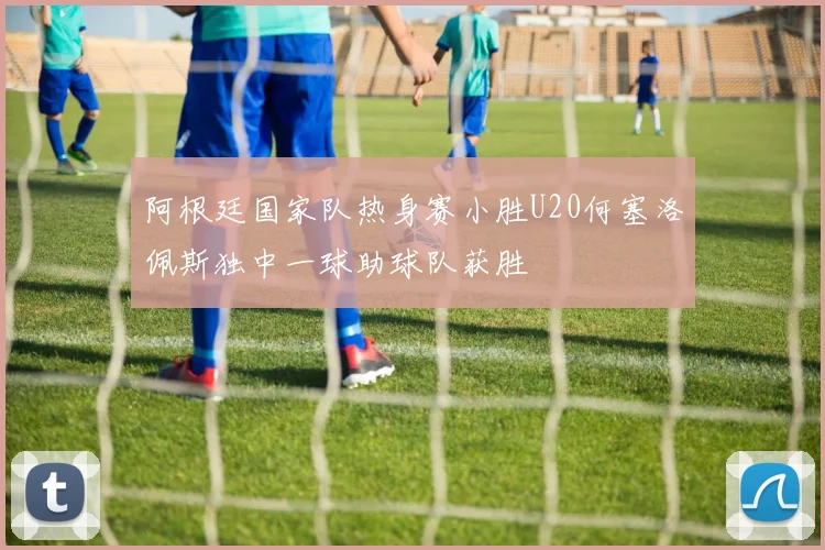 阿根廷国家队热身赛小胜U20何塞洛佩斯独中一球助球队获胜
