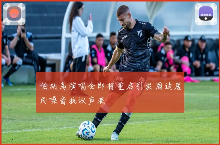 伯纳乌演唱会即将重启引发周边居民噪音抗议声浪