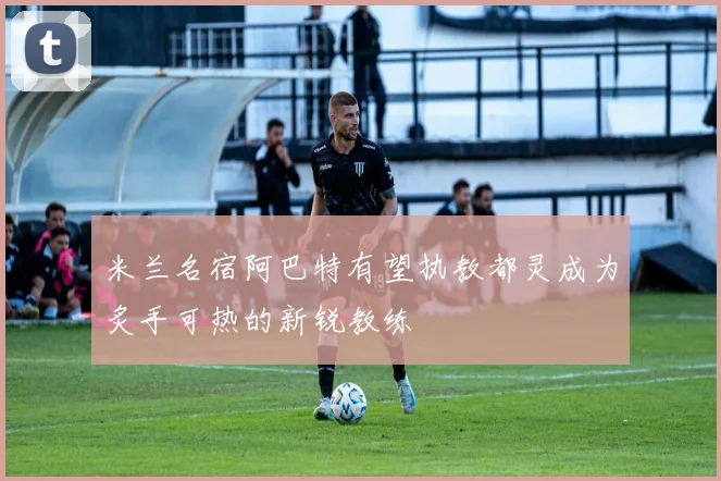 米兰名宿阿巴特有望执教都灵成为炙手可热的新锐教练