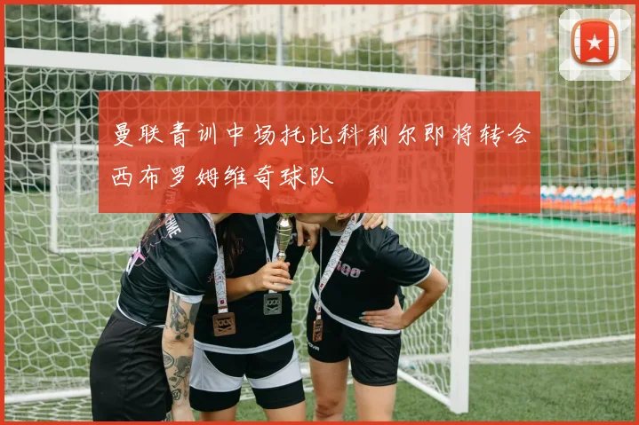 曼联青训中场托比科利尔即将转会西布罗姆维奇球队