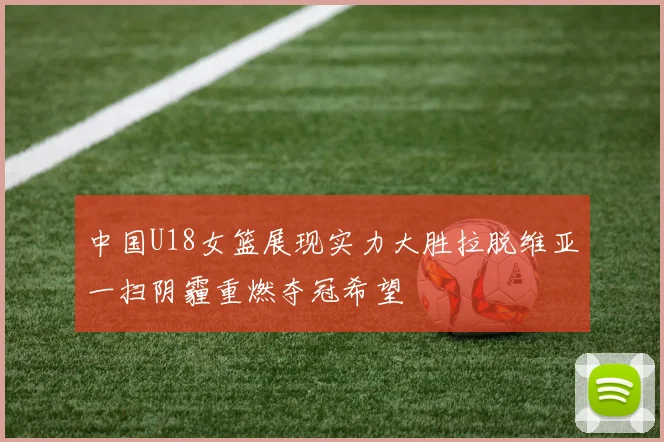 中国U18女篮展现实力大胜拉脱维亚一扫阴霾重燃夺冠希望