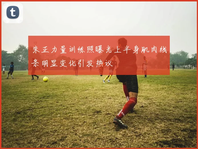 朱正力量训练照曝光上半身肌肉线条明显变化引发热议