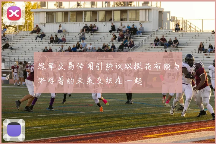 绿军交易传闻引热议双探花布朗与字母哥的未来交织在一起