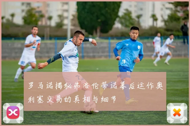 罗马诺揭秘弗洛伦蒂诺幕后运作奥利塞交易的真相与细节