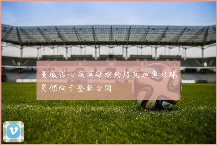曼城信心满满欲续约格瓦迪奥尔球员倾向于签新合同