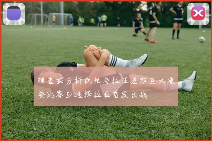 理查兹分析凯帕与拉亚差距巨大重要比赛应选择拉亚首发出战