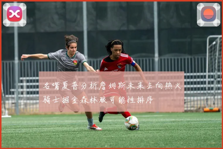 名嘴夏普分析詹姆斯未来去向热火骑士掘金森林狼可能性排序